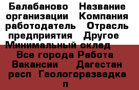 Балабаново › Название организации ­ Компания-работодатель › Отрасль предприятия ­ Другое › Минимальный оклад ­ 1 - Все города Работа » Вакансии   . Дагестан респ.,Геологоразведка п.